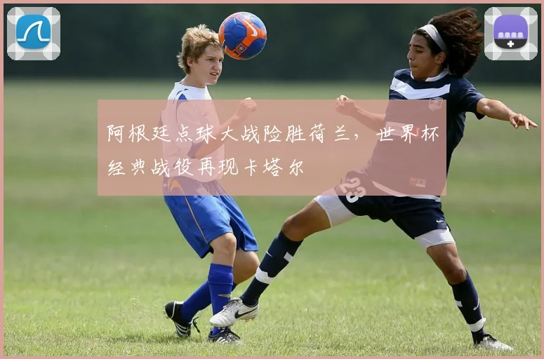 阿根廷点球大战险胜荷兰，世界杯经典战役再现卡塔尔