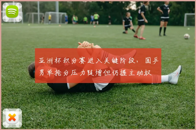 亚洲杯积分赛进入关键阶段，国乒男单抢分压力陡增但仍握主动权