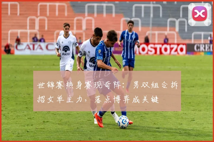 世锦赛热身赛现奇阵：男双组合拆招女单主力，落点博弈成关键