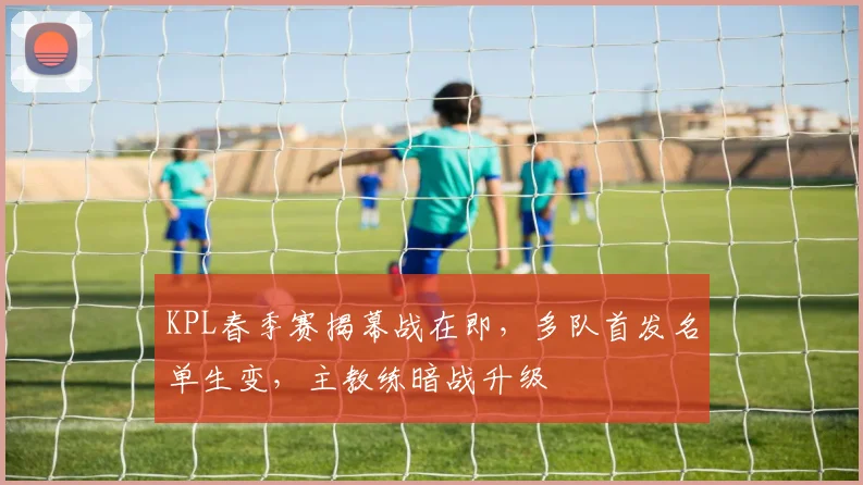 KPL春季赛揭幕战在即，多队首发名单生变，主教练暗战升级