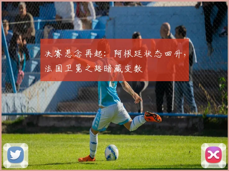 决赛悬念再起：阿根廷状态回升，法国卫冕之路暗藏变数