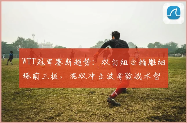WTT冠军赛新趋势：双打组合精雕细琢前三板，混双冲击波考验战术智慧
