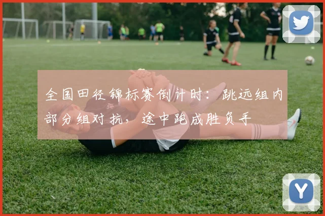 全国田径锦标赛倒计时：跳远组内部分组对抗，途中跑成胜负手
