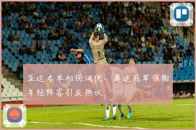 亚运名单初现端倪，奥运冠军领衔年轻阵容引发热议