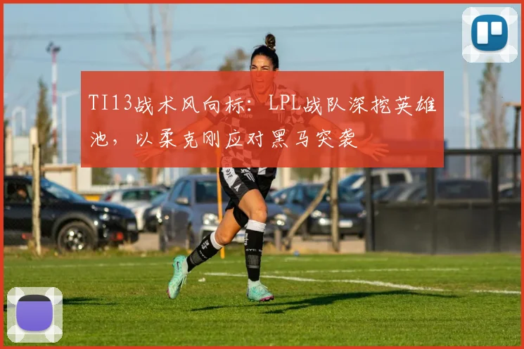 TI13战术风向标：LPL战队深挖英雄池，以柔克刚应对黑马突袭