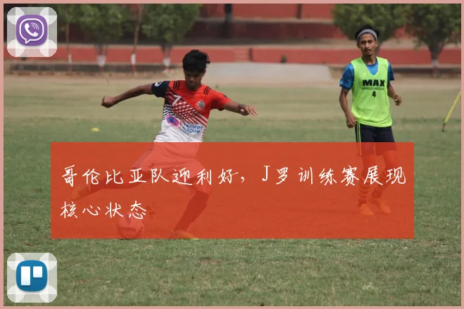 哥伦比亚队迎利好，J罗训练赛展现核心状态
