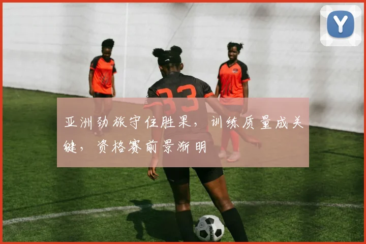 亚洲劲旅守住胜果，训练质量成关键，资格赛前景渐明