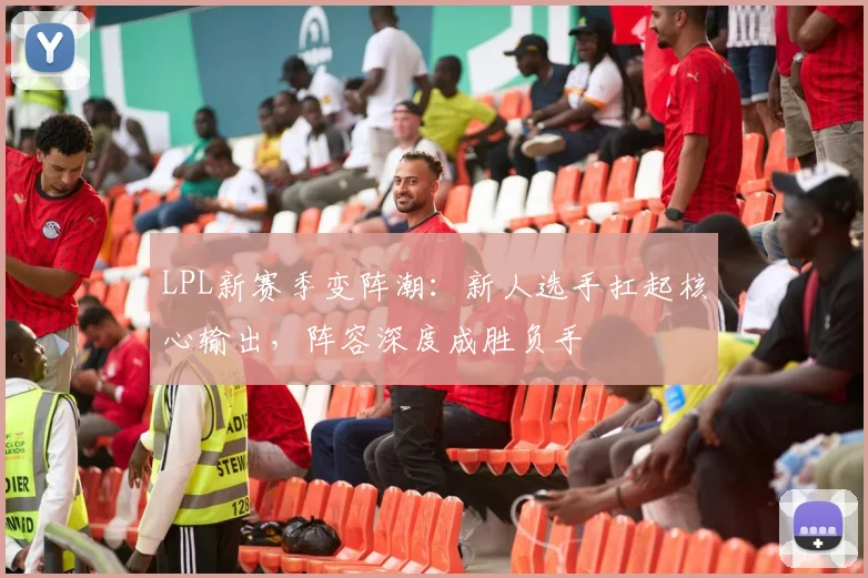 LPL新赛季变阵潮：新人选手扛起核心输出，阵容深度成胜负手