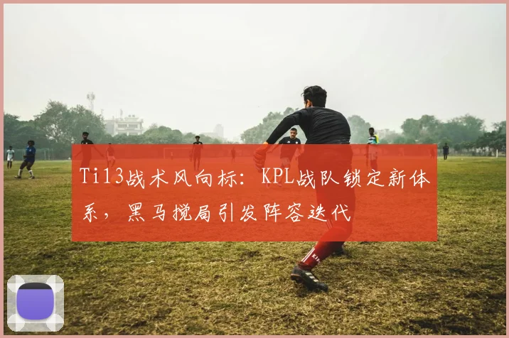 Ti13战术风向标：KPL战队锁定新体系，黑马搅局引发阵容迭代