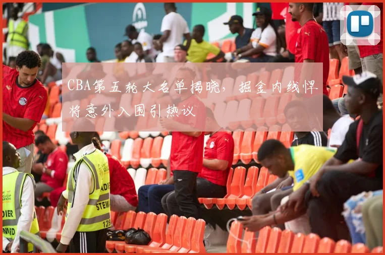 CBA第五轮大名单揭晓，掘金内线悍将意外入围引热议