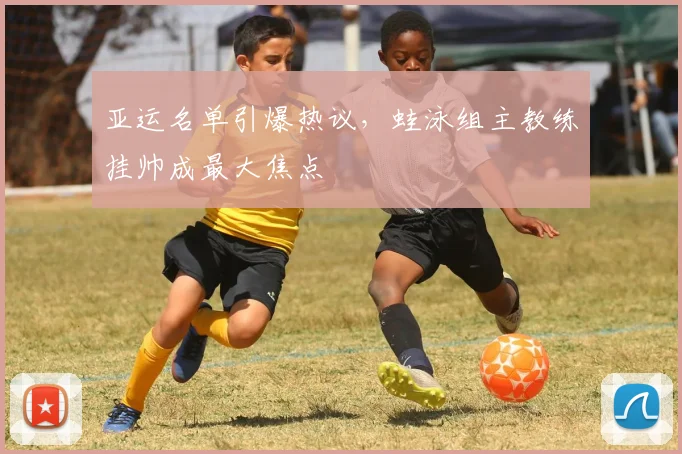 亚运名单引爆热议，蛙泳组主教练挂帅成最大焦点