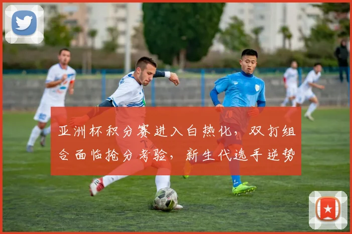亚洲杯积分赛进入白热化，双打组合面临抢分考验，新生代选手逆势突围