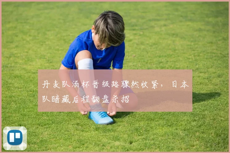丹麦队汤杯晋级路骤然收紧，日本队暗藏后程翻盘杀招
