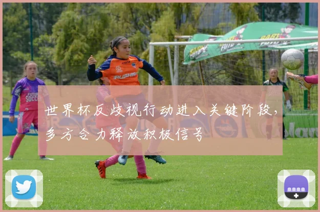 世界杯反歧视行动进入关键阶段，多方合力释放积极信号