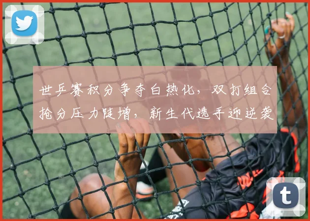 世乒赛积分争夺白热化，双打组合抢分压力陡增，新生代选手迎逆袭良机