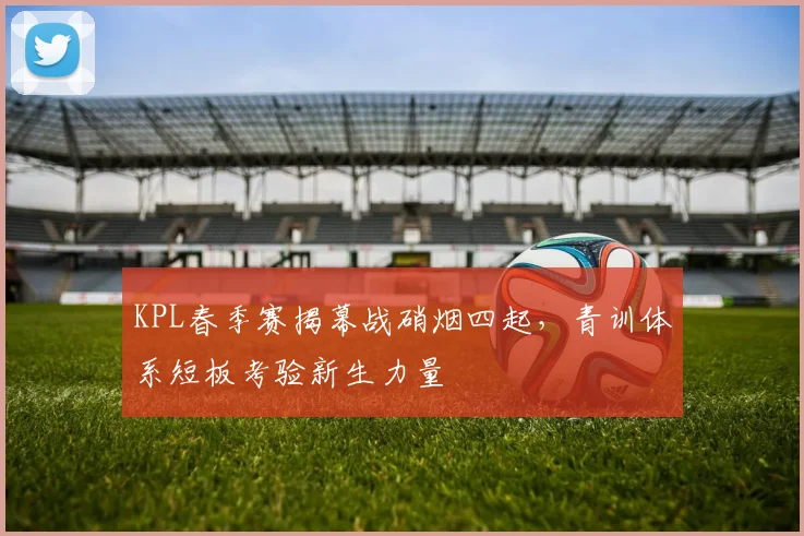 KPL春季赛揭幕战硝烟四起，青训体系短板考验新生力量
