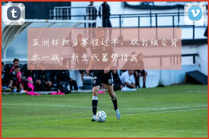 亚洲杯积分赛程过半，双打组合背水一战，新生代蓄势待发
