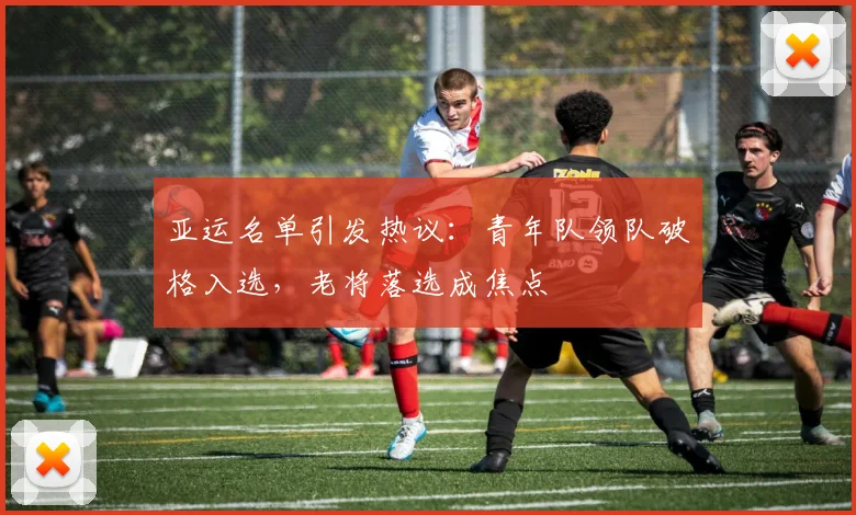 亚运名单引发热议：青年队领队破格入选，老将落选成焦点
