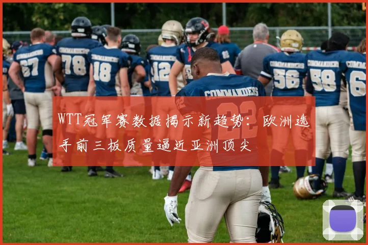 WTT冠军赛数据揭示新趋势：欧洲选手前三板质量逼近亚洲顶尖