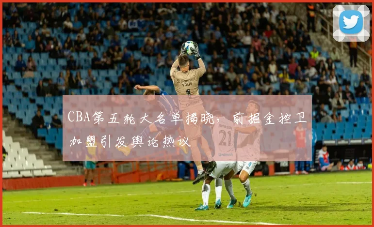 CBA第五轮大名单揭晓，前掘金控卫加盟引发舆论热议
