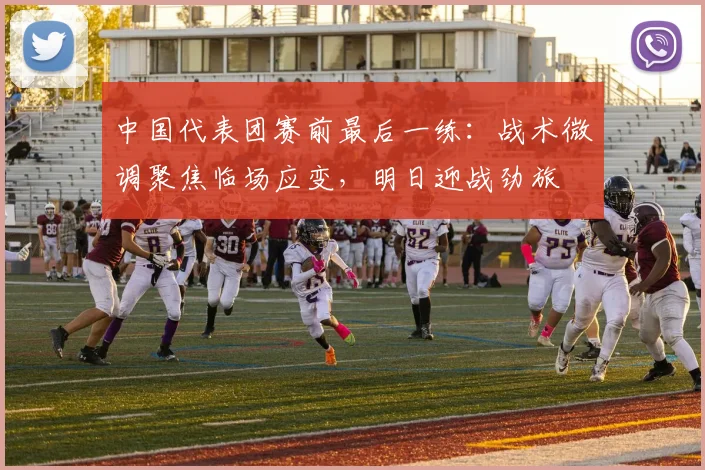 中国代表团赛前最后一练：战术微调聚焦临场应变，明日迎战劲旅