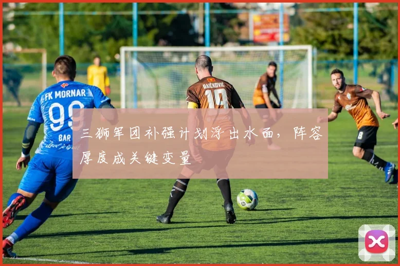 三狮军团补强计划浮出水面，阵容厚度成关键变量