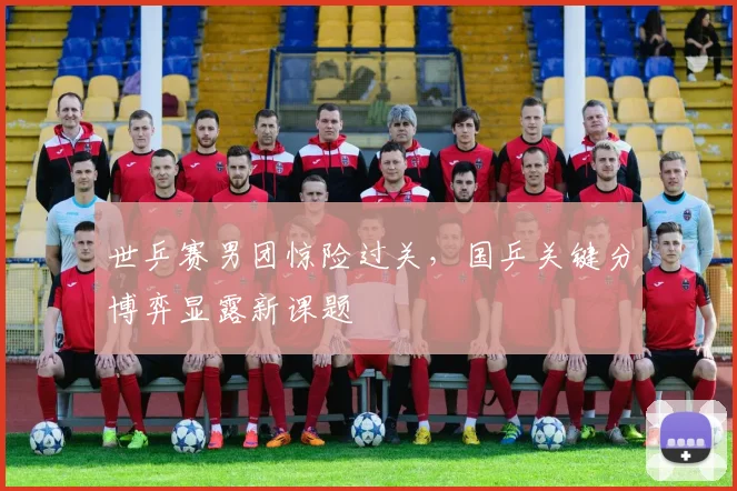 世乒赛男团惊险过关，国乒关键分博弈显露新课题