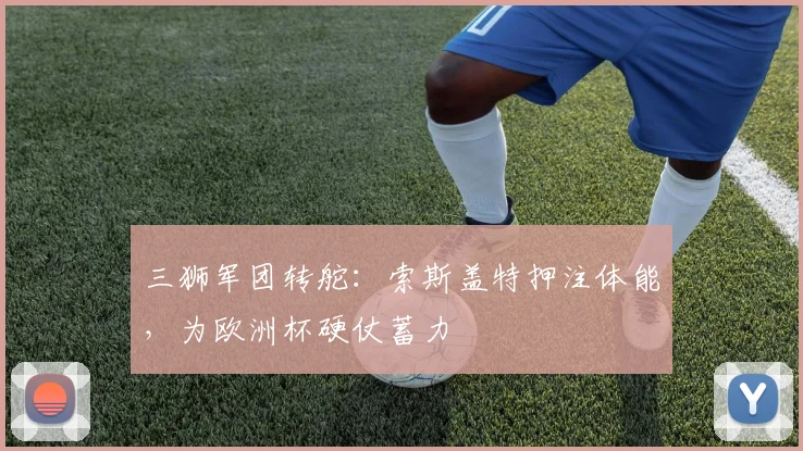 三狮军团转舵：索斯盖特押注体能，为欧洲杯硬仗蓄力