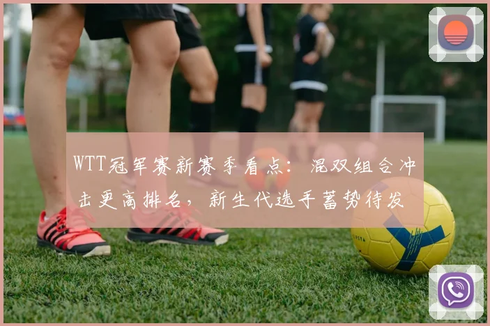 WTT冠军赛新赛季看点：混双组合冲击更高排名，新生代选手蓄势待发