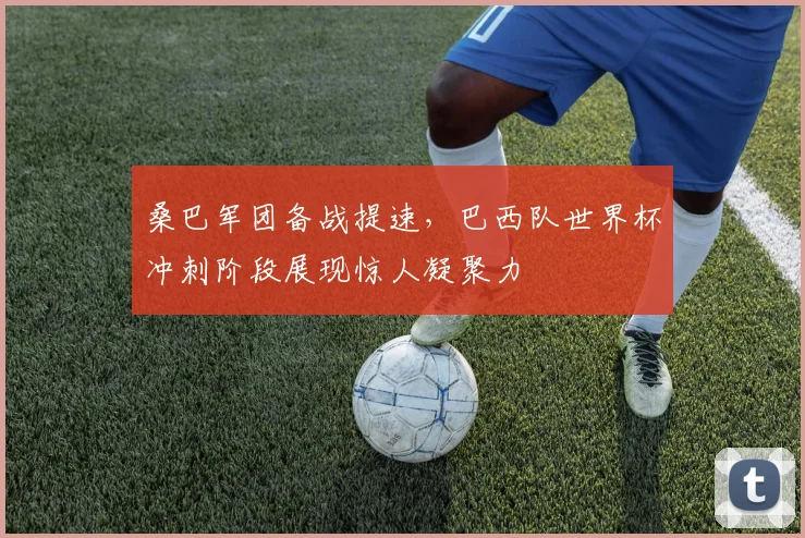 桑巴军团备战提速，巴西队世界杯冲刺阶段展现惊人凝聚力