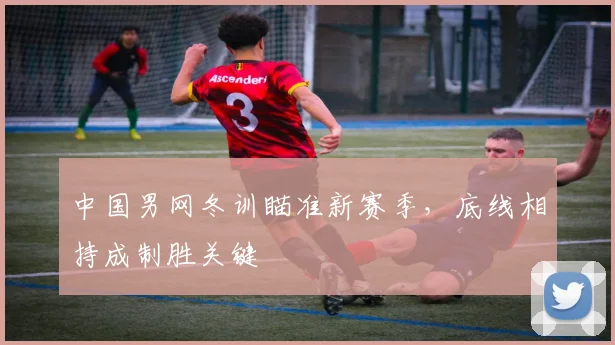 中国男网冬训瞄准新赛季，底线相持成制胜关键