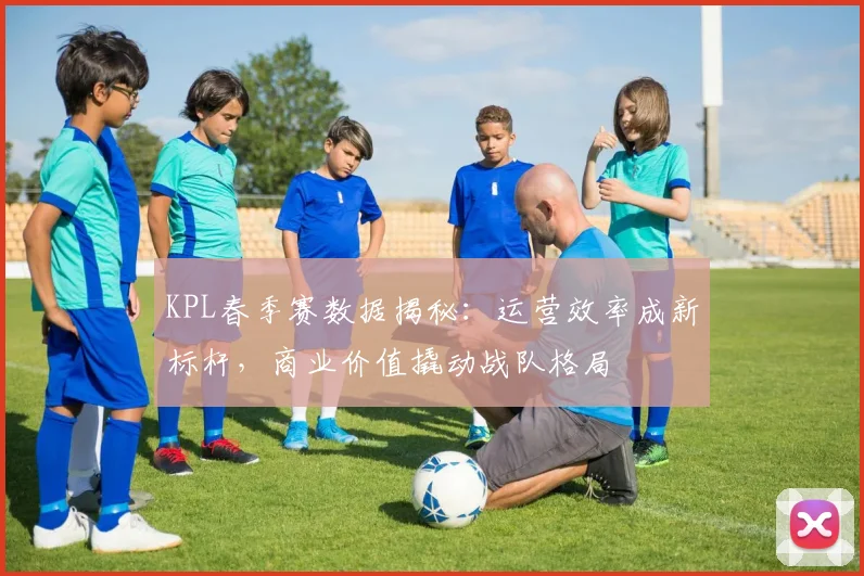 KPL春季赛数据揭秘：运营效率成新标杆，商业价值撬动战队格局