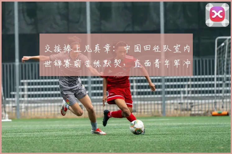 交接棒上见真章：中国田径队室内世锦赛前苦练默契，直面青年军冲击
