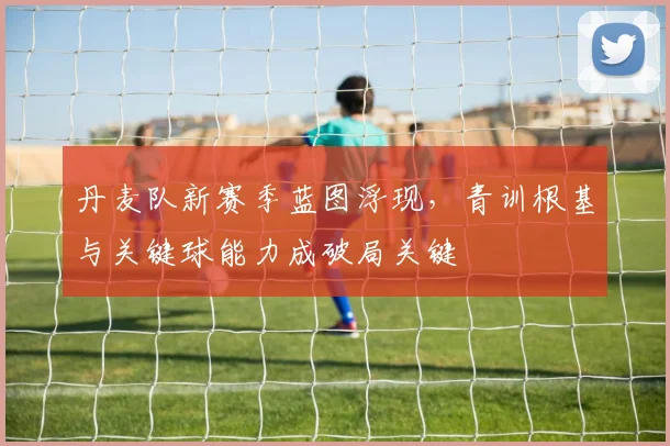 丹麦队新赛季蓝图浮现，青训根基与关键球能力成破局关键