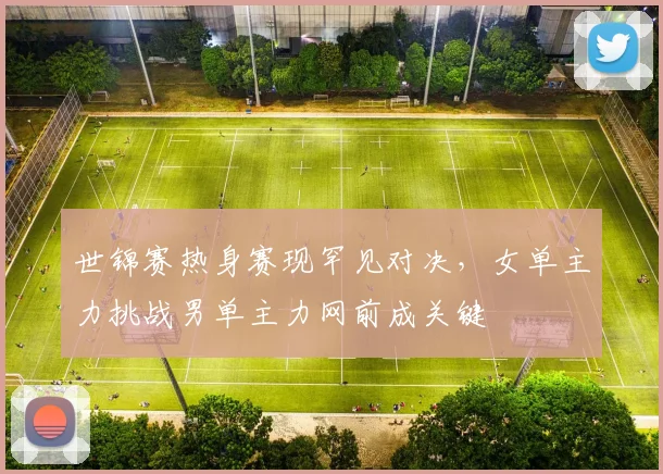 世锦赛热身赛现罕见对决，女单主力挑战男单主力网前成关键
