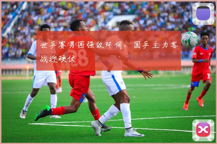 世乒赛男团强敌环伺，国乒主力客战迎硬仗