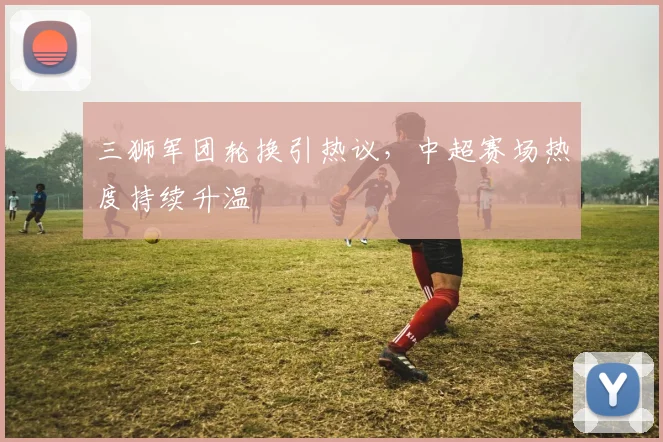 三狮军团轮换引热议，中超赛场热度持续升温